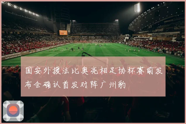 国安外援法比奥亮相足协杯赛前发布会确认首发对阵广州豹