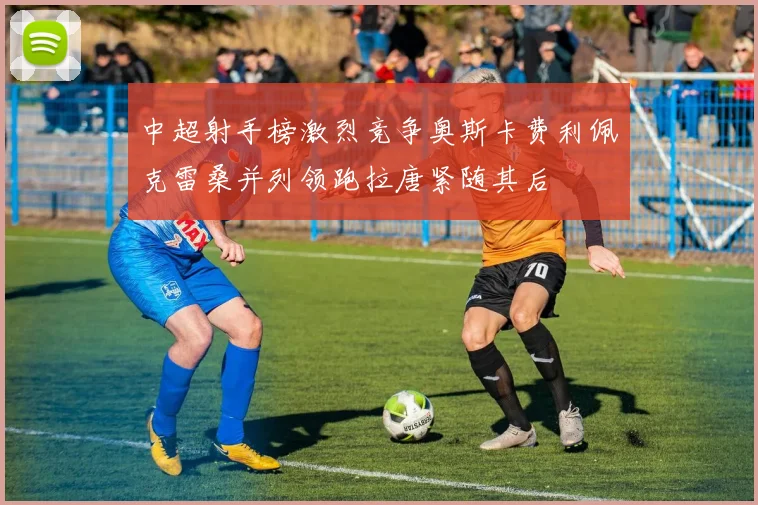 中超射手榜激烈竞争奥斯卡费利佩克雷桑并列领跑拉唐紧随其后