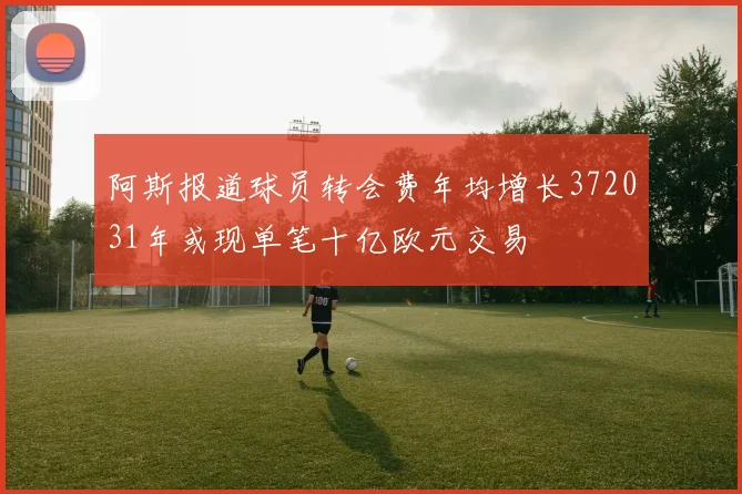 阿斯报道球员转会费年均增长372031年或现单笔十亿欧元交易