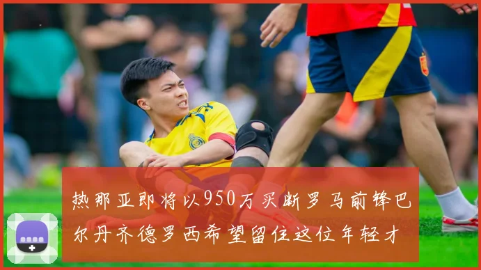 热那亚即将以950万买断罗马前锋巴尔丹齐德罗西希望留住这位年轻才俊