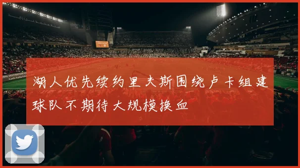 湖人优先续约里夫斯围绕卢卡组建球队不期待大规模换血