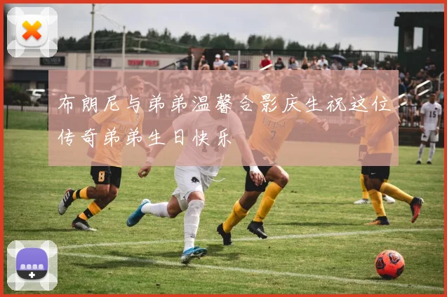 布朗尼与弟弟温馨合影庆生祝这位传奇弟弟生日快乐