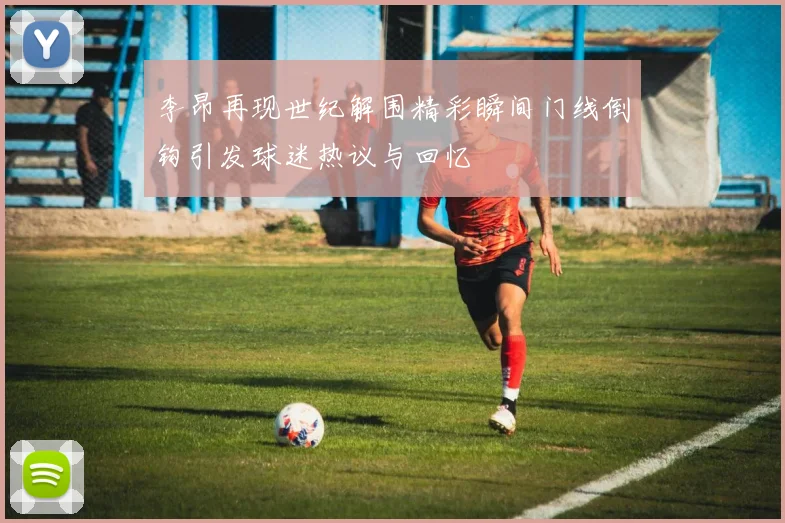 李昂再现世纪解围精彩瞬间门线倒钩引发球迷热议与回忆