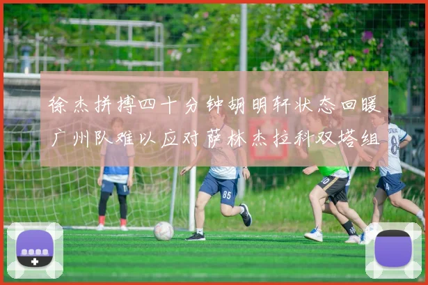 徐杰拼搏四十分钟胡明轩状态回暖广州队难以应对萨林杰拉科双塔组合