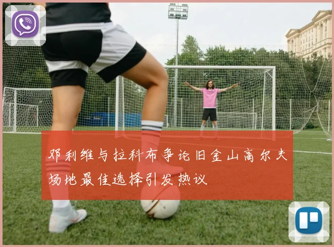 邓利维与拉科布争论旧金山高尔夫场地最佳选择引发热议