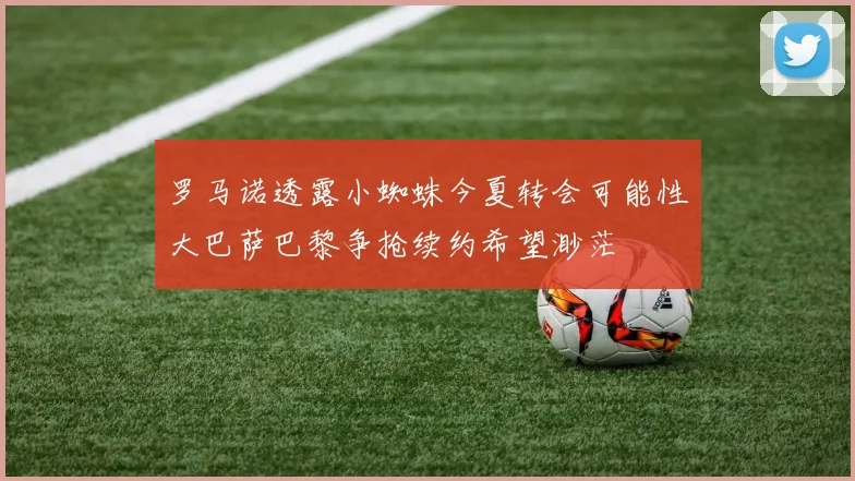 罗马诺透露小蜘蛛今夏转会可能性大巴萨巴黎争抢续约希望渺茫