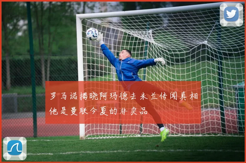 罗马诺揭晓阿玛德去米兰传闻真相他是曼联今夏的非卖品