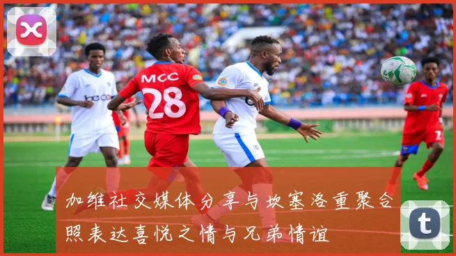 加维社交媒体分享与坎塞洛重聚合照表达喜悦之情与兄弟情谊