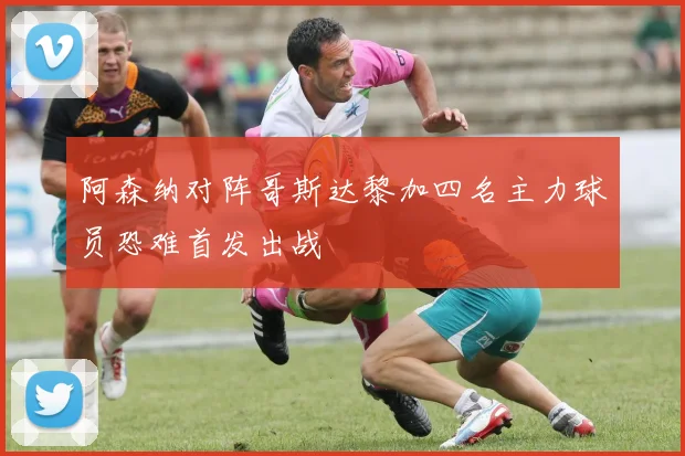 阿森纳对阵哥斯达黎加四名主力球员恐难首发出战