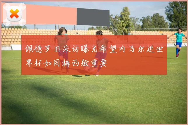 佩德罗旧采访曝光希望内马尔进世界杯如同梅西般重要
