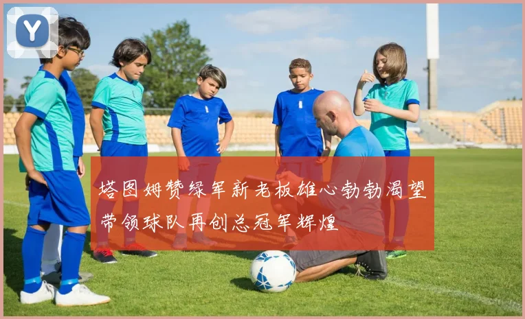 塔图姆赞绿军新老板雄心勃勃渴望带领球队再创总冠军辉煌