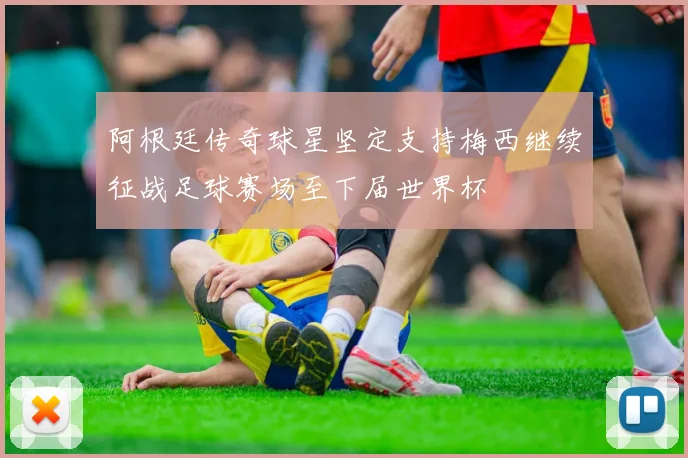 阿根廷传奇球星坚定支持梅西继续征战足球赛场至下届世界杯