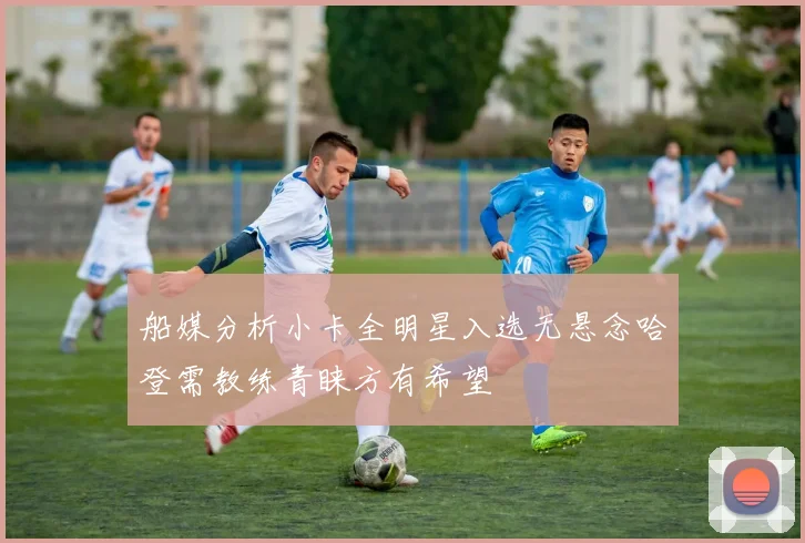 船媒分析小卡全明星入选无悬念哈登需教练青睐方有希望