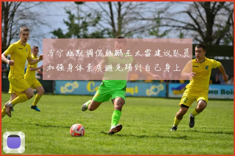 马宁幽默调侃韩鹏王大雷建议队员加强身体素质避免踢到自己身上