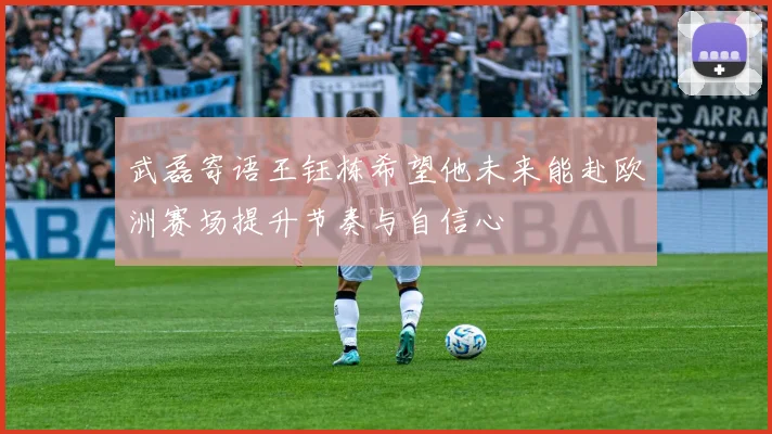 武磊寄语王钰栋希望他未来能赴欧洲赛场提升节奏与自信心