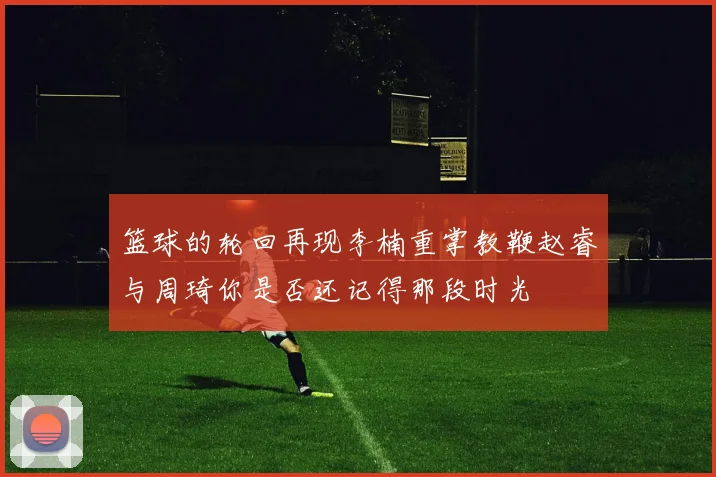 篮球的轮回再现李楠重掌教鞭赵睿与周琦你是否还记得那段时光