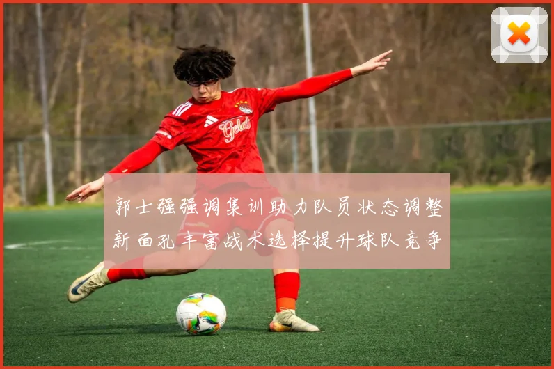 郭士强强调集训助力队员状态调整新面孔丰富战术选择提升球队竞争力