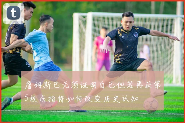 詹姆斯已无须证明自己但若再获第5枚戒指将如何改变历史认知