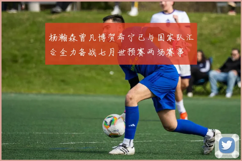 杨瀚森曾凡博贺希宁已与国家队汇合全力备战七月世预赛两场赛事