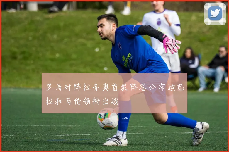 罗马对阵拉齐奥首发阵容公布迪巴拉和马伦领衔出战