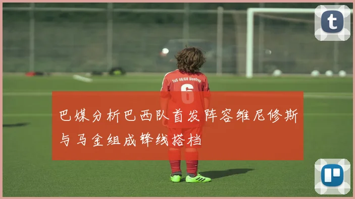 巴媒分析巴西队首发阵容维尼修斯与马金组成锋线搭档