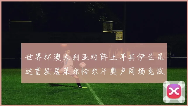 世界杯澳大利亚对阵土耳其伊兰昆达首发居莱尔恰尔汗奥卢同场竞技