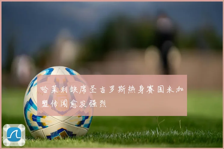 哈莱利缺席圣吉罗斯热身赛国米加盟传闻愈发强烈