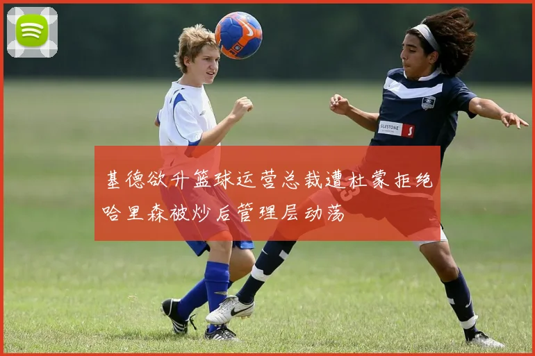 基德欲升篮球运营总裁遭杜蒙拒绝哈里森被炒后管理层动荡