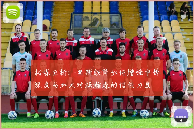 拓媒分析：里斯缺阵如何增强中锋深度或加大对杨瀚森的信任力度